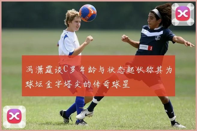 冯潇霆谈C罗年龄与状态起伏称其为球坛金字塔尖的传奇球星