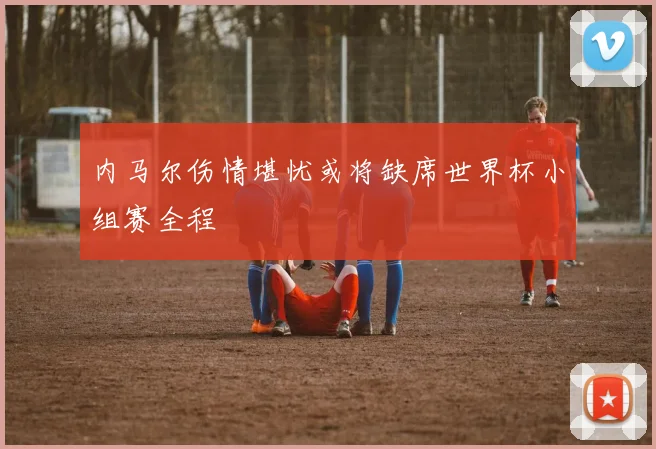 内马尔伤情堪忧或将缺席世界杯小组赛全程