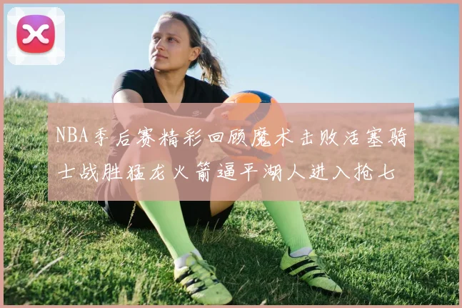 NBA季后赛精彩回顾魔术击败活塞骑士战胜猛龙火箭逼平湖人进入抢七大战
