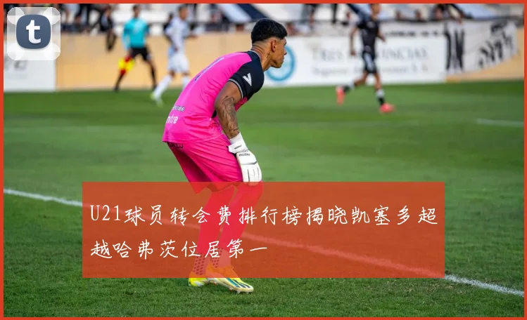 U21球员转会费排行榜揭晓凯塞多超越哈弗茨位居第一