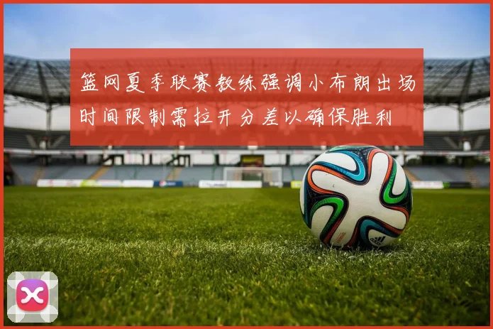 篮网夏季联赛教练强调小布朗出场时间限制需拉开分差以确保胜利