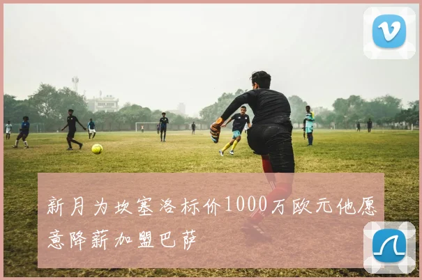 新月为坎塞洛标价1000万欧元他愿意降薪加盟巴萨