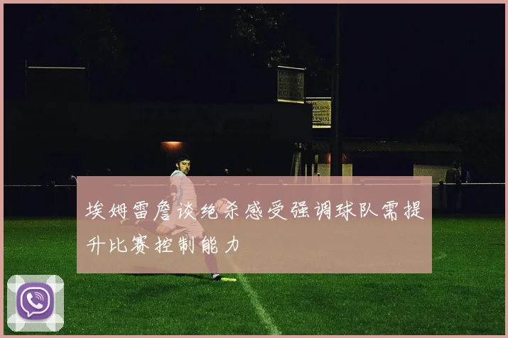 埃姆雷詹谈绝杀感受强调球队需提升比赛控制能力