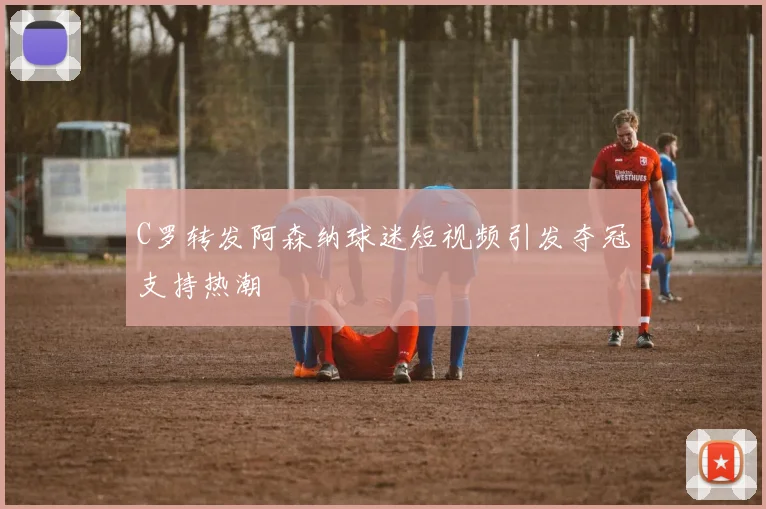C罗转发阿森纳球迷短视频引发夺冠支持热潮