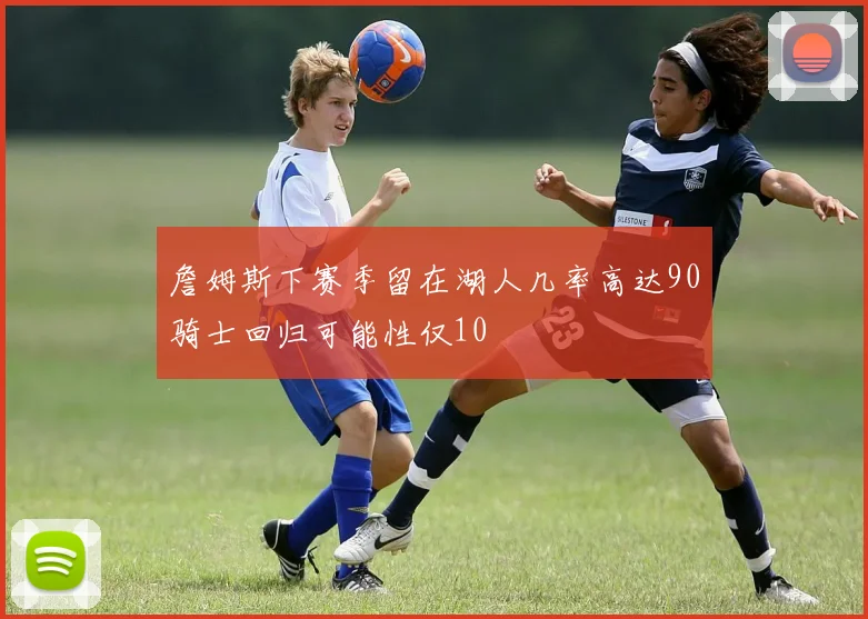 詹姆斯下赛季留在湖人几率高达90骑士回归可能性仅10