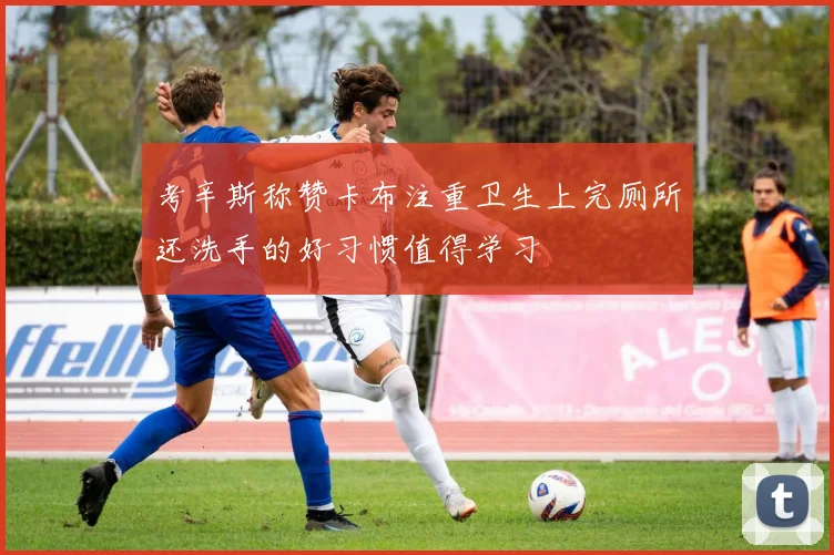 考辛斯称赞卡布注重卫生上完厕所还洗手的好习惯值得学习