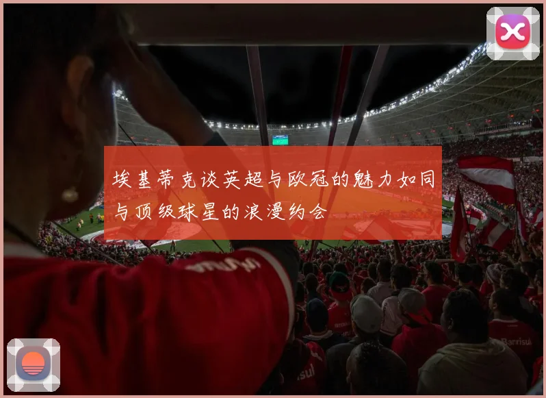 埃基蒂克谈英超与欧冠的魅力如同与顶级球星的浪漫约会