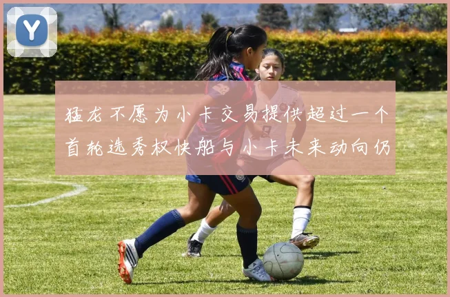 猛龙不愿为小卡交易提供超过一个首轮选秀权快船与小卡未来动向仍不明朗