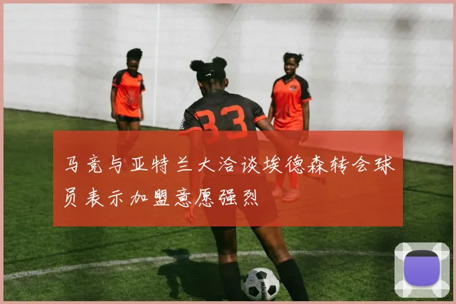 马竞与亚特兰大洽谈埃德森转会球员表示加盟意愿强烈