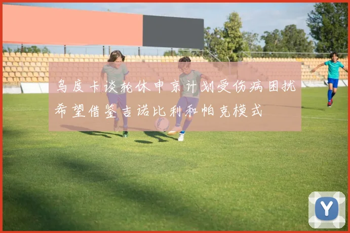 乌度卡谈轮休申京计划受伤病困扰希望借鉴吉诺比利和帕克模式