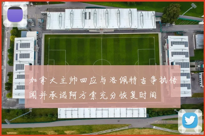 加拿大主帅回应与洛佩特吉争执传闻并承诺阿方索充分恢复时间