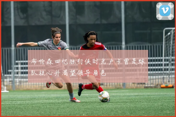 布伦森回忆独行侠时光卢卡曾是球队核心并渴望领导角色