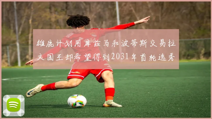 雄鹿计划用库兹马和波蒂斯交易拉文国王却希望得到2031年首轮选秀权