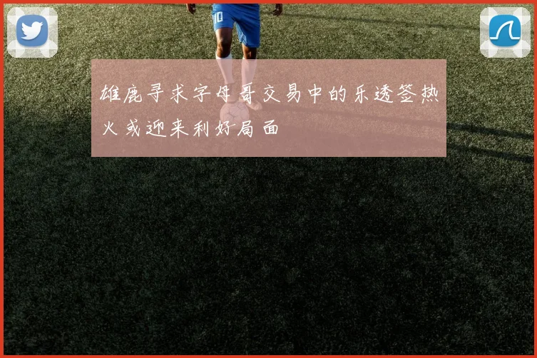 雄鹿寻求字母哥交易中的乐透签热火或迎来利好局面
