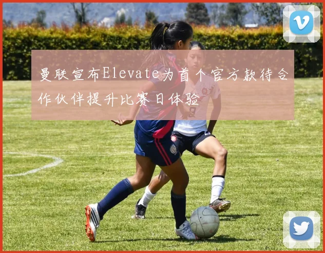曼联宣布Elevate为首个官方款待合作伙伴提升比赛日体验