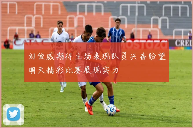 刘俊威期待主场表现队员兴奋盼望明天精彩比赛展现实力