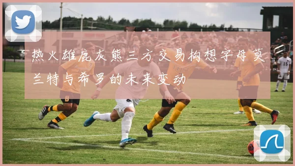 热火雄鹿灰熊三方交易构想字母莫兰特与希罗的未来变动