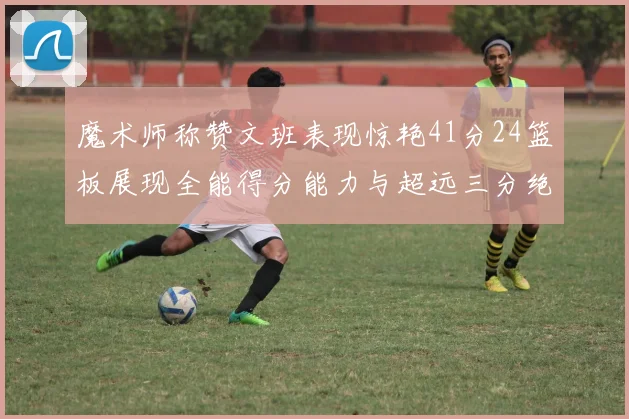 魔术师称赞文班表现惊艳41分24篮板展现全能得分能力与超远三分绝技