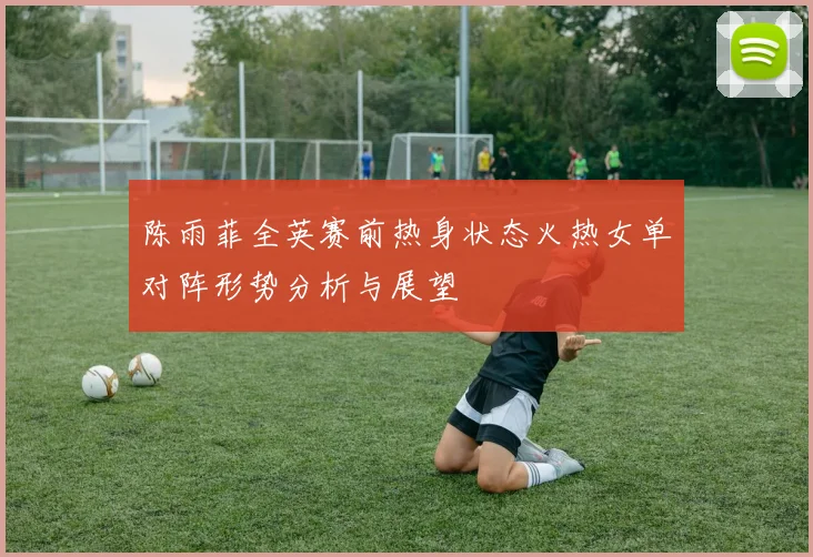 陈雨菲全英赛前热身状态火热女单对阵形势分析与展望