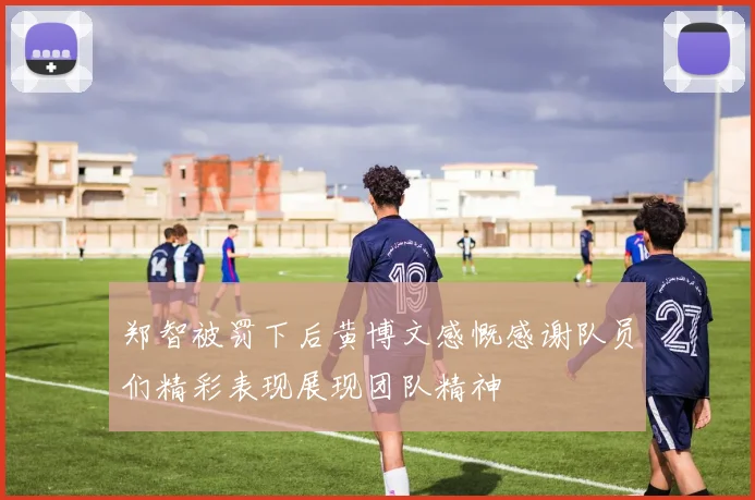 郑智被罚下后黄博文感慨感谢队员们精彩表现展现团队精神