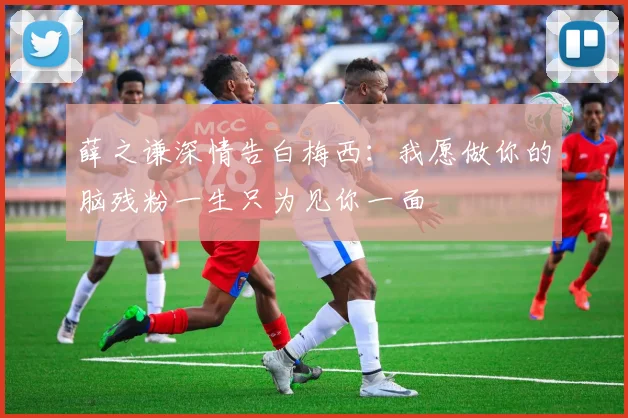 薛之谦深情告白梅西：我愿做你的脑残粉一生只为见你一面