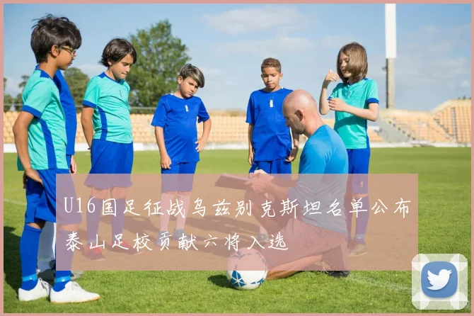 U16国足征战乌兹别克斯坦名单公布泰山足校贡献六将入选